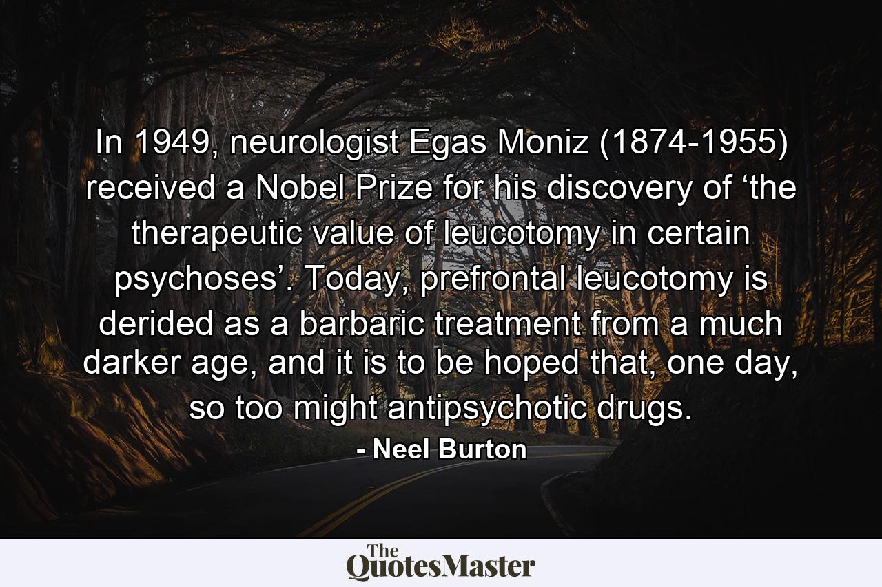 In 1949, neurologist Egas Moniz (1874-1955) received a Nobel Prize for his discovery of ‘the therapeutic value of leucotomy in certain psychoses’. Today, prefrontal leucotomy is derided as a barbaric treatment from a much darker age, and it is to be hoped that, one day, so too might antipsychotic drugs. - Quote by Neel Burton