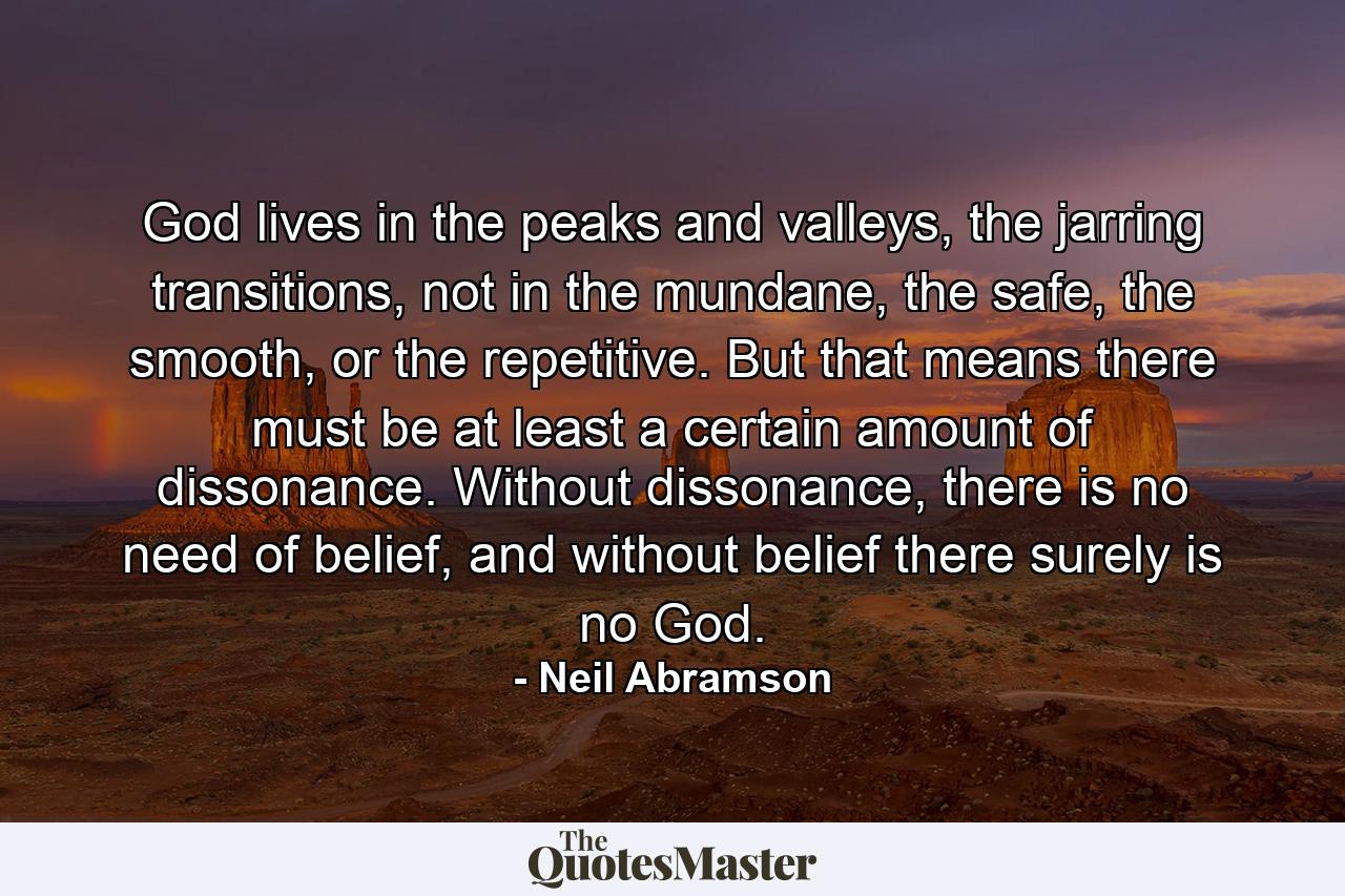 God lives in the peaks and valleys, the jarring transitions, not in the mundane, the safe, the smooth, or the repetitive. But that means there must be at least a certain amount of dissonance. Without dissonance, there is no need of belief, and without belief there surely is no God. - Quote by Neil Abramson