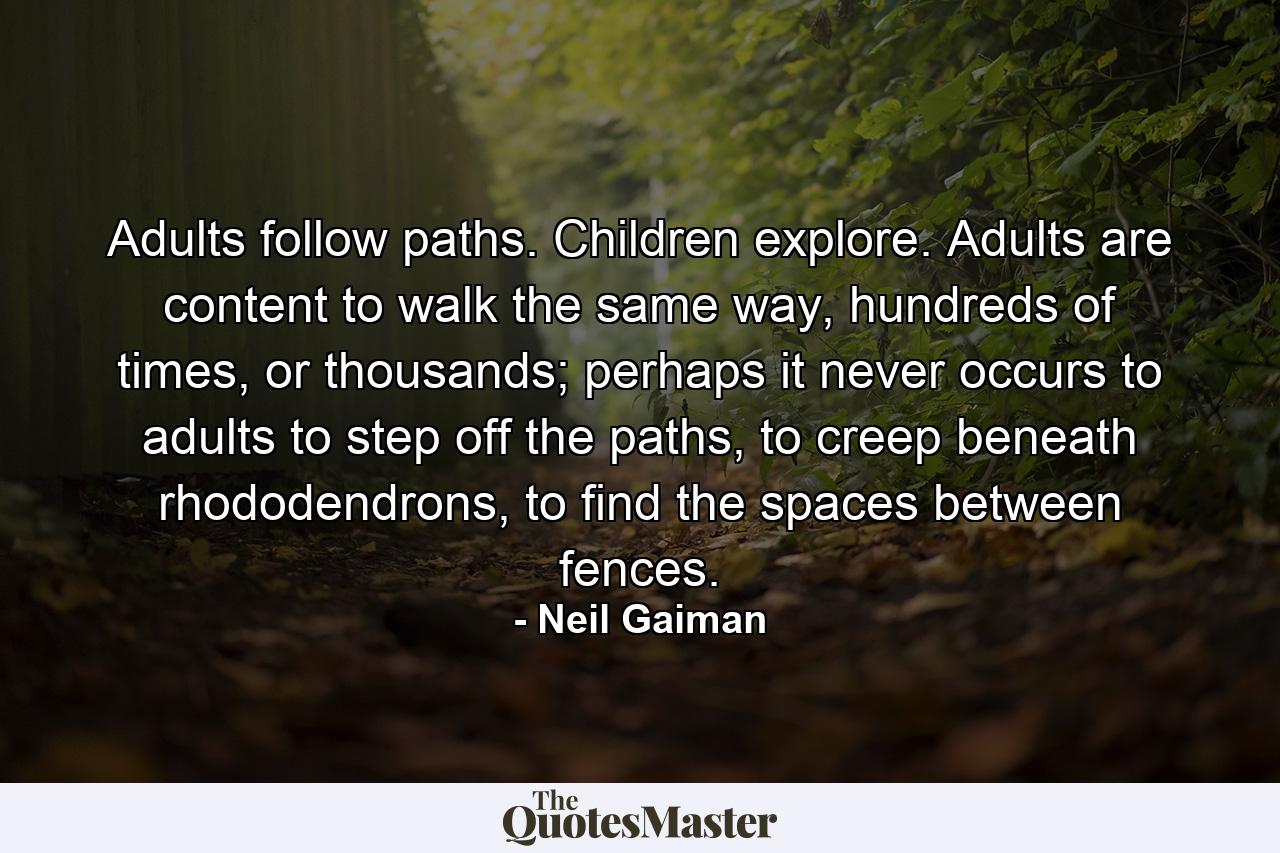 Adults follow paths. Children explore. Adults are content to walk the same way, hundreds of times, or thousands; perhaps it never occurs to adults to step off the paths, to creep beneath rhododendrons, to find the spaces between fences. - Quote by Neil Gaiman