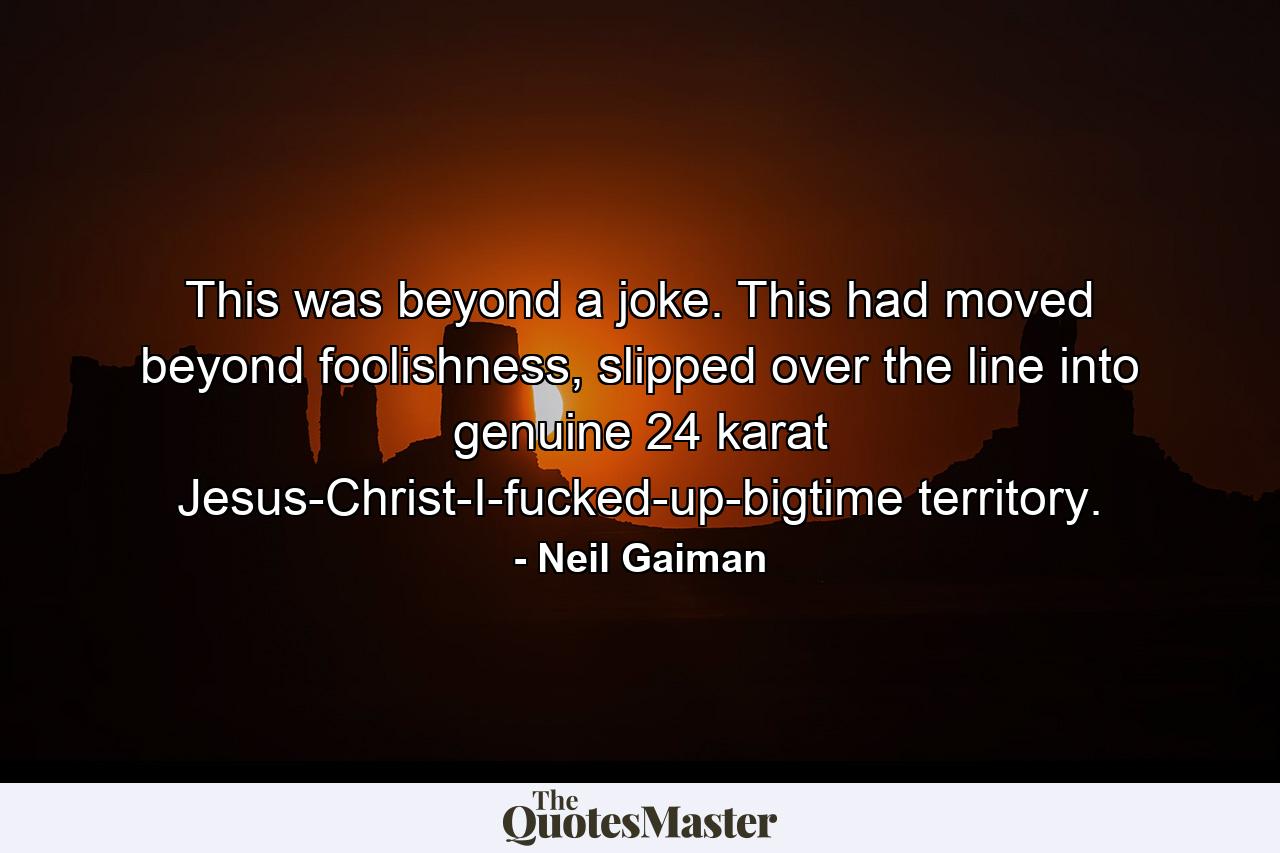 This was beyond a joke. This had moved beyond foolishness, slipped over the line into genuine 24 karat Jesus-Christ-I-fucked-up-bigtime territory. - Quote by Neil Gaiman