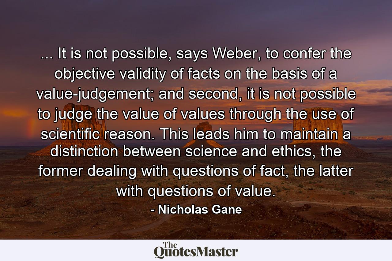 ... It is not possible, says Weber, to confer the objective validity of facts on the basis of a value-judgement; and second, it is not possible to judge the value of values through the use of scientific reason. This leads him to maintain a distinction between science and ethics, the former dealing with questions of fact, the latter with questions of value. - Quote by Nicholas Gane