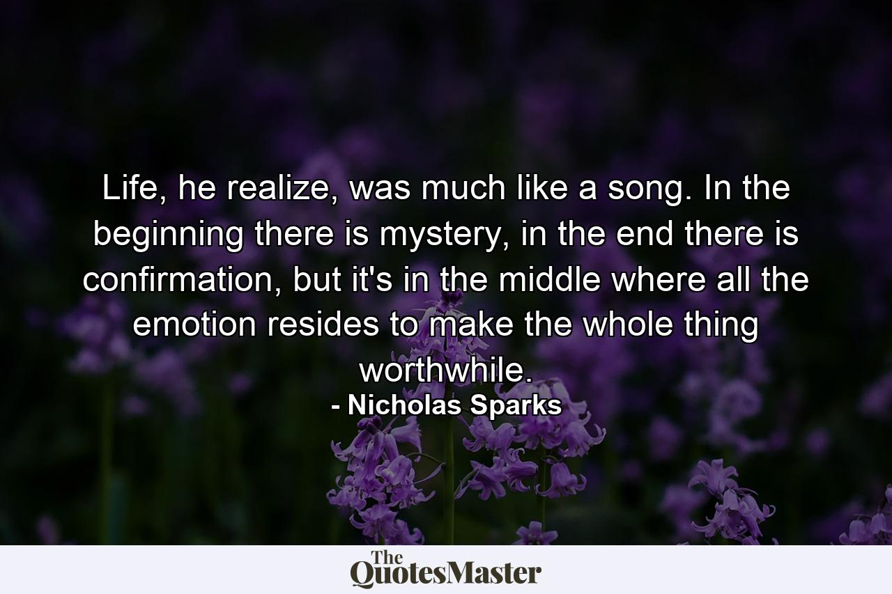 Life, he realize, was much like a song. In the beginning there is mystery, in the end there is confirmation, but it's in the middle where all the emotion resides to make the whole thing worthwhile. - Quote by Nicholas Sparks