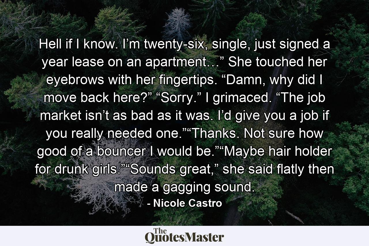 Hell if I know. I’m twenty-six, single, just signed a year lease on an apartment…” She touched her eyebrows with her fingertips. “Damn, why did I move back here?”  “Sorry.” I grimaced. “The job market isn’t as bad as it was. I’d give you a job if you really needed one.”“Thanks. Not sure how good of a bouncer I would be.”“Maybe hair holder for drunk girls.”“Sounds great,” she said flatly then made a gagging sound. - Quote by Nicole Castro