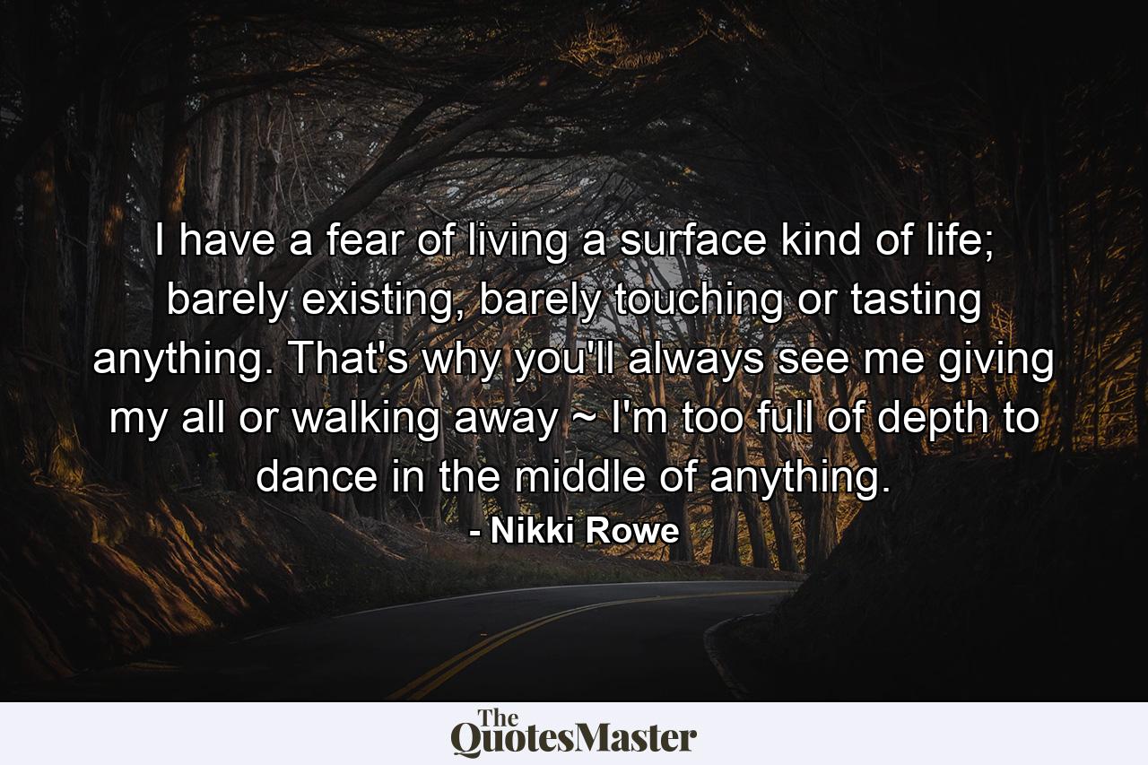 I have a fear of living a surface kind of life; barely existing, barely touching or tasting anything. That's why you'll always see me giving my all or walking away ~ I'm too full of depth to dance in the middle of anything. - Quote by Nikki Rowe