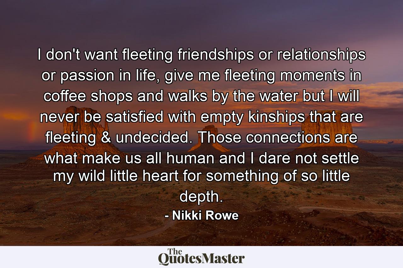 I don't want fleeting friendships or relationships or passion in life, give me fleeting moments in coffee shops and walks by the water but I will never be satisfied with empty kinships that are fleeting & undecided. Those connections are what make us all human and I dare not settle my wild little heart for something of so little depth. - Quote by Nikki Rowe