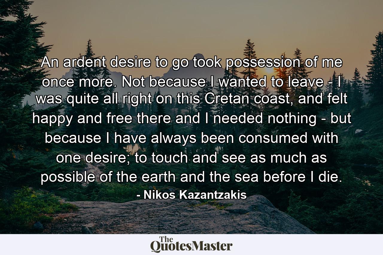 An ardent desire to go took possession of me once more. Not because I wanted to leave - I was quite all right on this Cretan coast, and felt happy and free there and I needed nothing - but because I have always been consumed with one desire; to touch and see as much as possible of the earth and the sea before I die. - Quote by Nikos Kazantzakis