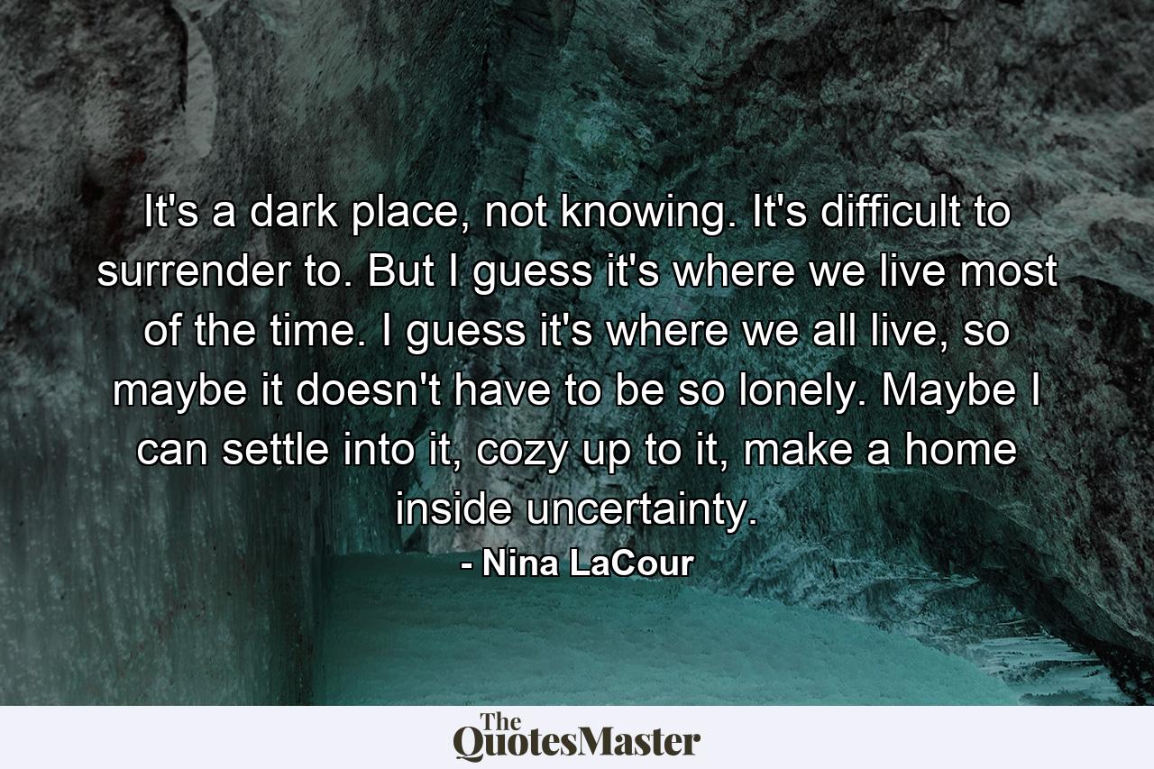 It's a dark place, not knowing. It's difficult to surrender to. But I guess it's where we live most of the time. I guess it's where we all live, so maybe it doesn't have to be so lonely. Maybe I can settle into it, cozy up to it, make a home inside uncertainty. - Quote by Nina LaCour