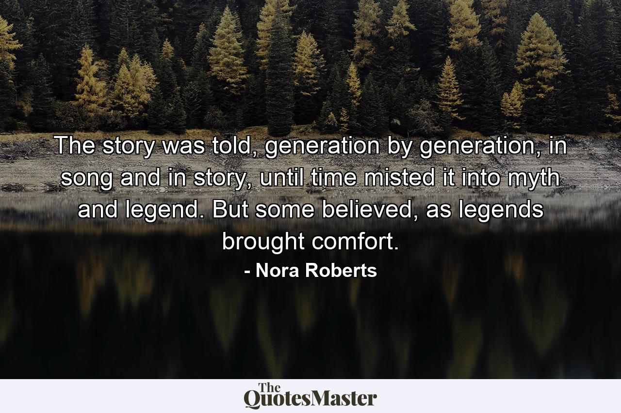 The story was told, generation by generation, in song and in story, until time misted it into myth and legend. But some believed, as legends brought comfort. - Quote by Nora Roberts