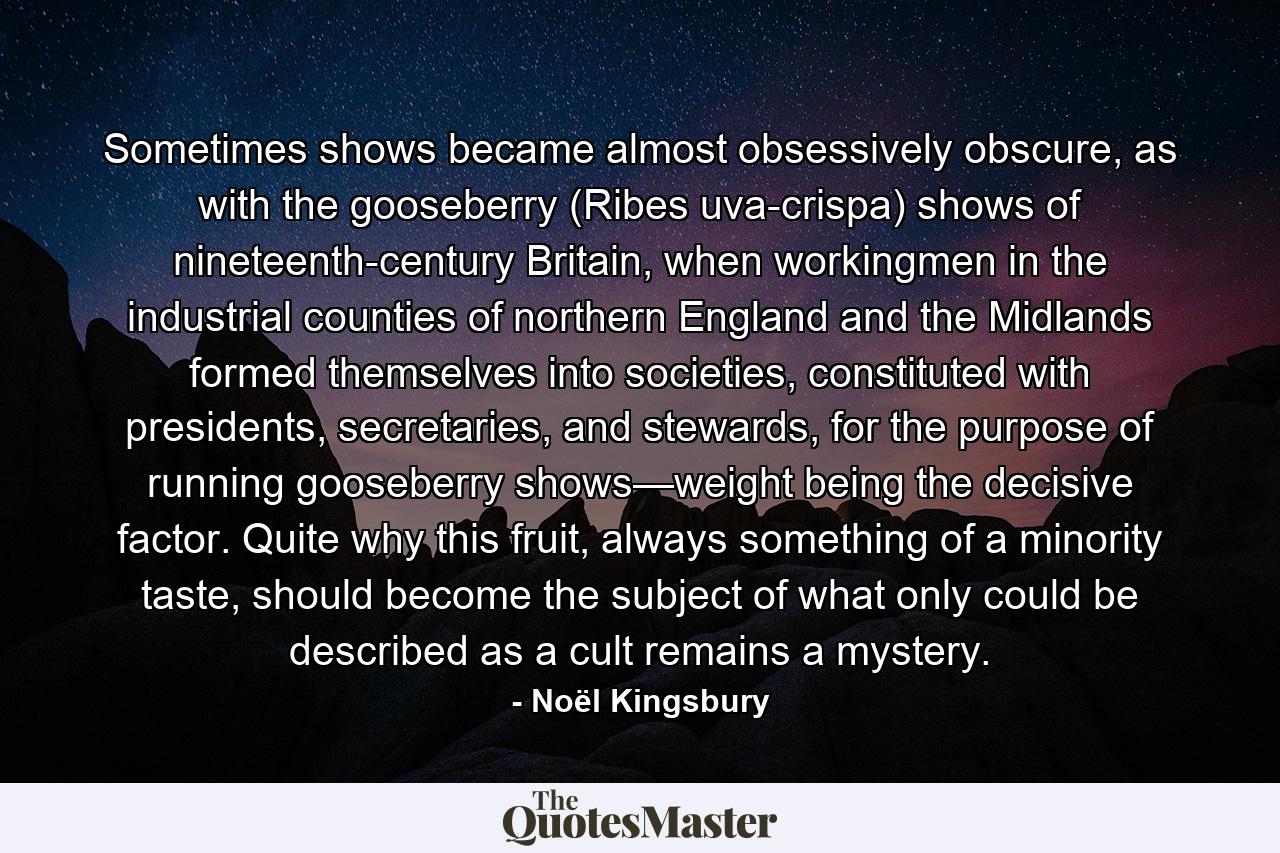 Sometimes shows became almost obsessively obscure, as with the gooseberry (Ribes uva-crispa) shows of nineteenth-century Britain, when workingmen in the industrial counties of northern England and the Midlands formed themselves into societies, constituted with presidents, secretaries, and stewards, for the purpose of running gooseberry shows—weight being the decisive factor. Quite why this fruit, always something of a minority taste, should become the subject of what only could be described as a cult remains a mystery. - Quote by Noël Kingsbury