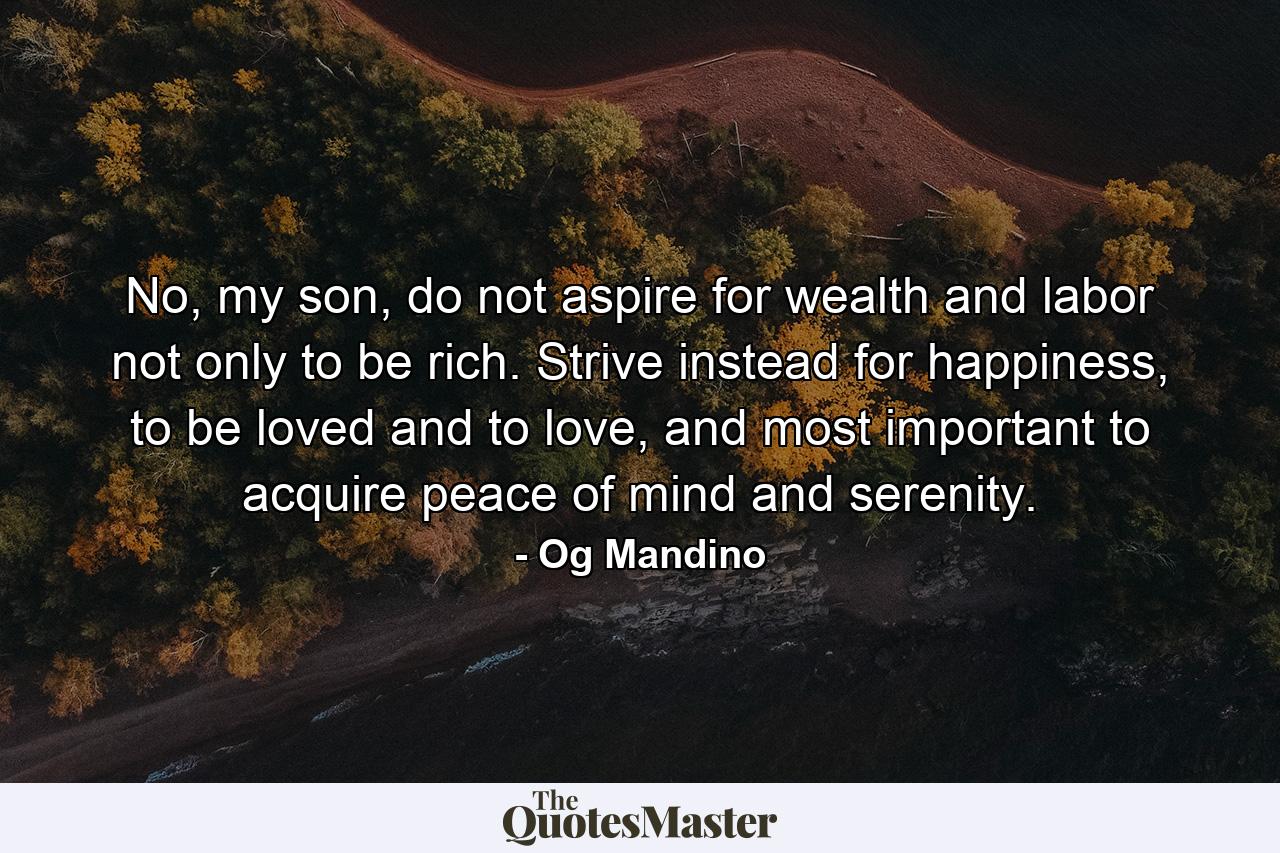 No, my son, do not aspire for wealth and labor not only to be rich. Strive instead for happiness, to be loved and to love, and most important to acquire peace of mind and serenity. - Quote by Og Mandino