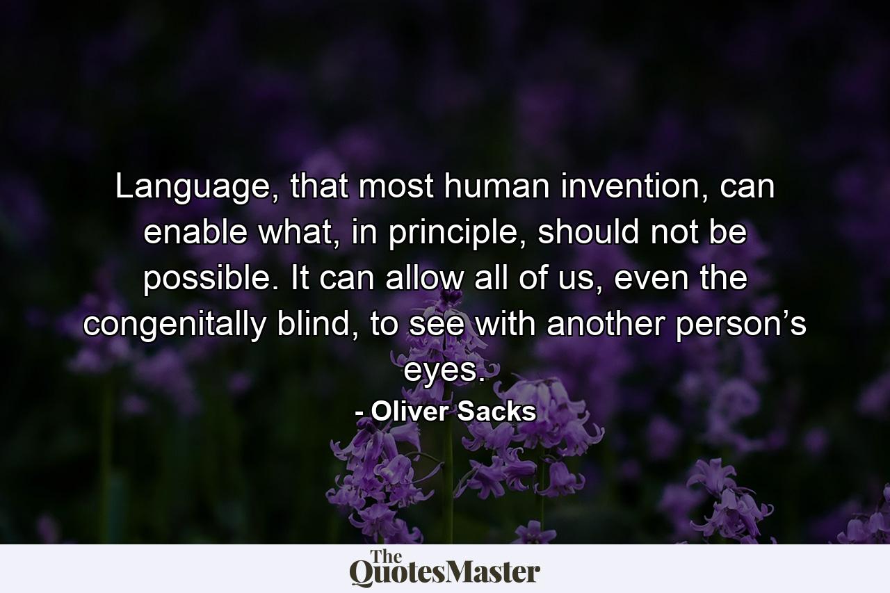 Language, that most human invention, can enable what, in principle, should not be possible. It can allow all of us, even the congenitally blind, to see with another person’s eyes. - Quote by Oliver Sacks