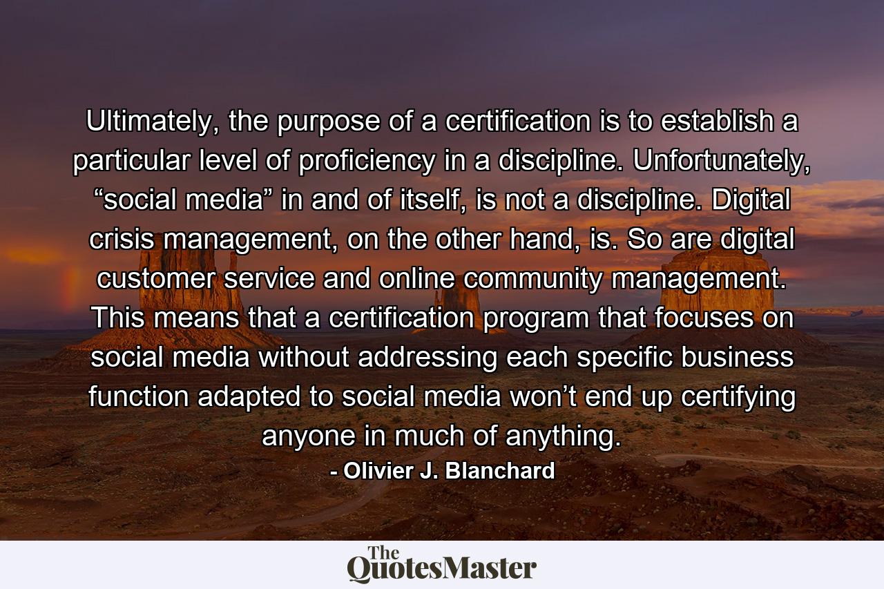 Ultimately, the purpose of a certification is to establish a particular level of proficiency in a discipline. Unfortunately, “social media” in and of itself, is not a discipline. Digital crisis management, on the other hand, is. So are digital customer service and online community management. This means that a certification program that focuses on social media without addressing each specific business function adapted to social media won’t end up certifying anyone in much of anything. - Quote by Olivier J. Blanchard