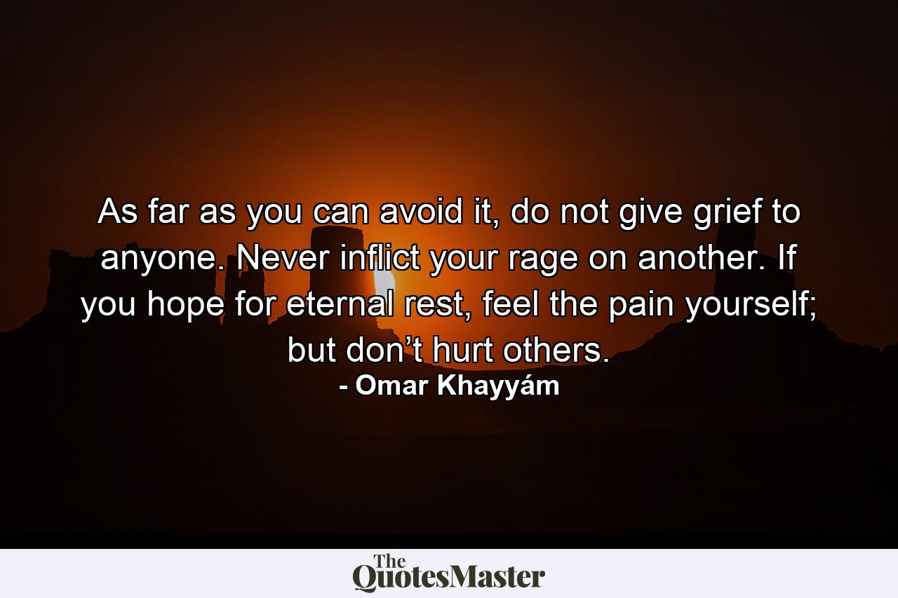 As far as you can avoid it, do not give grief to anyone. Never inflict your rage on another. If you hope for eternal rest, feel the pain yourself; but don’t hurt others. - Quote by Omar Khayyám