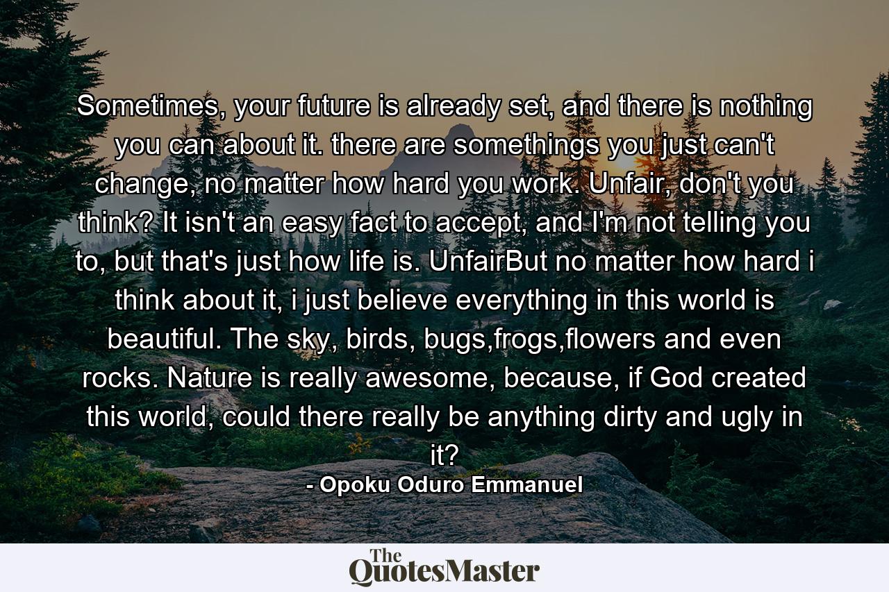 Sometimes, your future is already set, and there is nothing you can about it. there are somethings you just can't change, no matter how hard you work. Unfair, don't you think? It isn't an easy fact to accept, and I'm not telling you to, but that's just how life is. UnfairBut no matter how hard i think about it, i just believe everything in this world is beautiful. The sky, birds, bugs,frogs,flowers and even rocks. Nature is really awesome, because, if God created this world, could there really be anything dirty and ugly in it? - Quote by Opoku Oduro Emmanuel