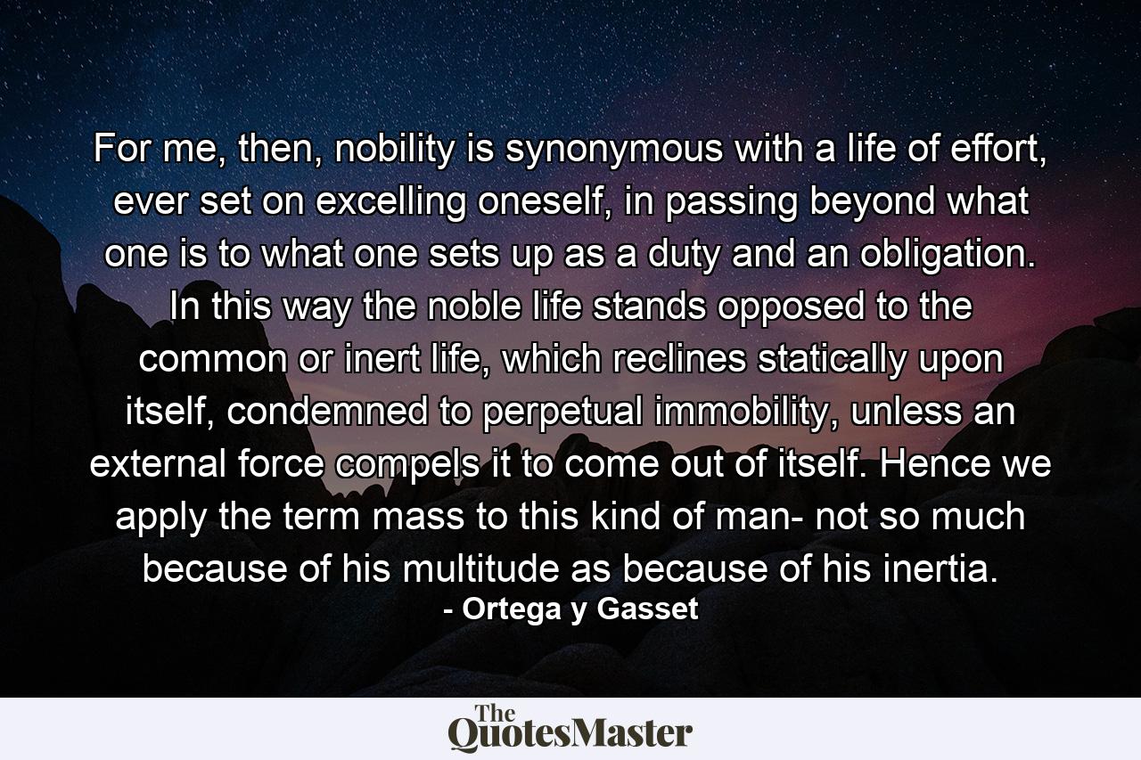 For me, then, nobility is synonymous with a life of effort, ever set on excelling oneself, in passing beyond what one is to what one sets up as a duty and an obligation. In this way the noble life stands opposed to the common or inert life, which reclines statically upon itself, condemned to perpetual immobility, unless an external force compels it to come out of itself. Hence we apply the term mass to this kind of man- not so much because of his multitude as because of his inertia. - Quote by Ortega y Gasset