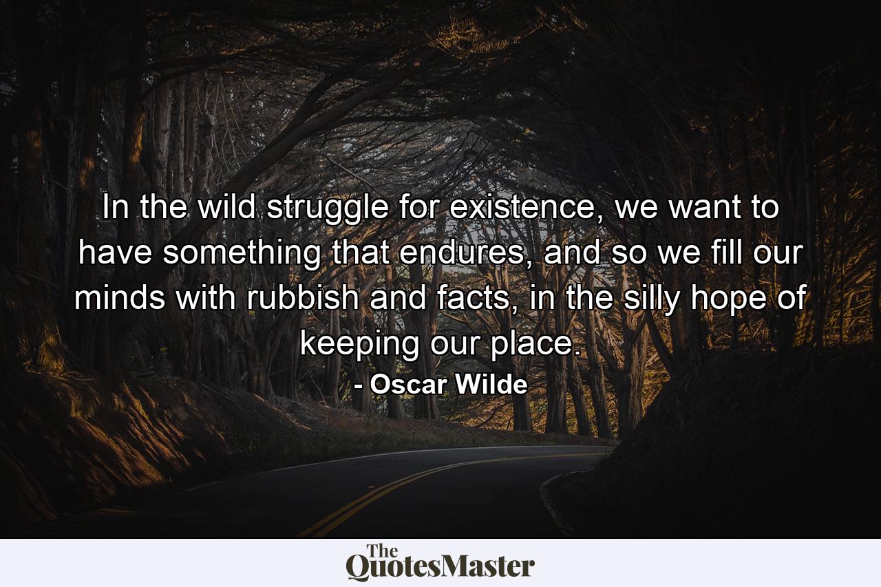 In the wild struggle for existence, we want to have something that endures, and so we fill our minds with rubbish and facts, in the silly hope of keeping our place. - Quote by Oscar Wilde