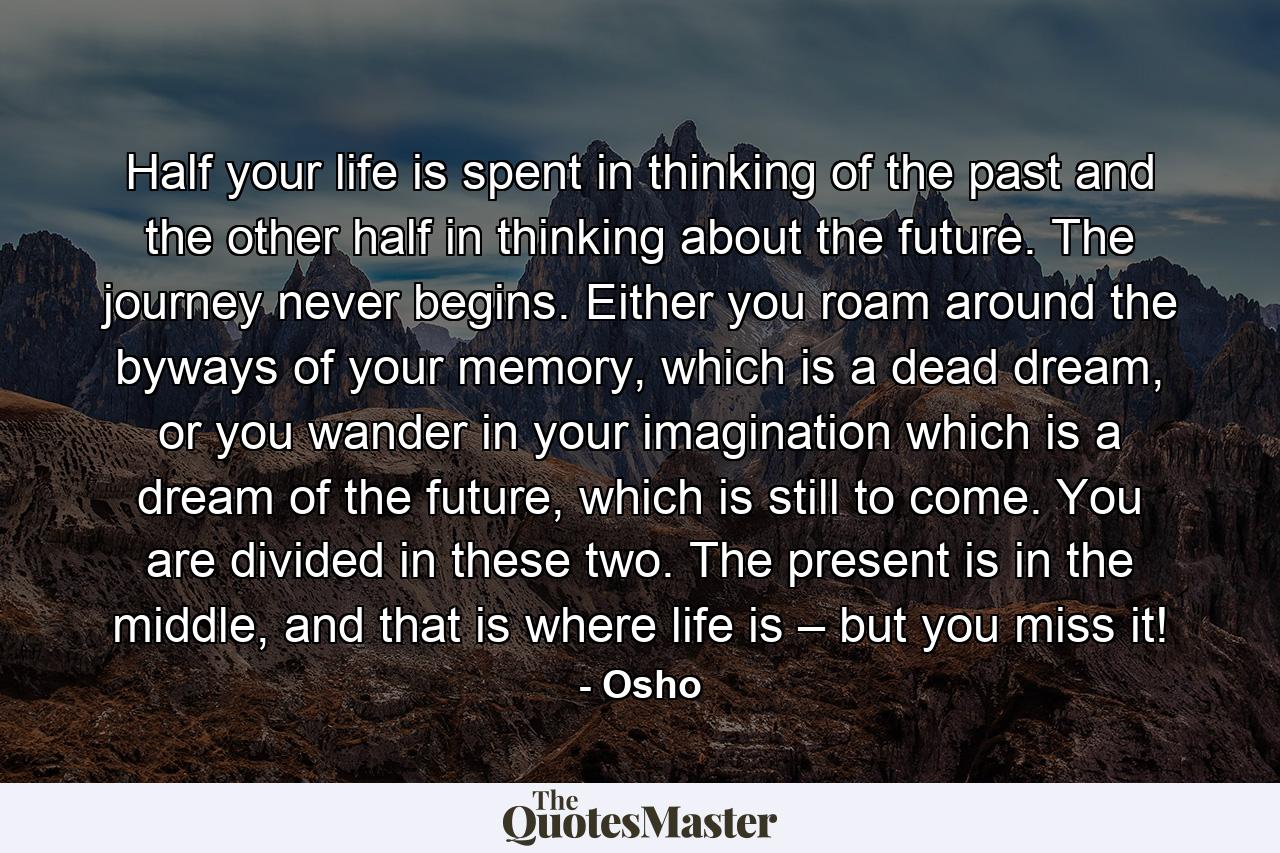 Half your life is spent in thinking of the past and the other half in thinking about the future. The journey never begins. Either you roam around the byways of your memory, which is a dead dream, or you wander in your imagination which is a dream of the future, which is still to come. You are divided in these two. The present is in the middle, and that is where life is – but you miss it! - Quote by Osho