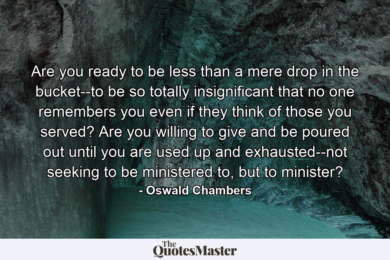 Are you ready to be less than a mere drop in the bucket--to be so totally insignificant that no one remembers you even if they think of those you served? Are you willing to give and be poured out until you are used up and exhausted--not seeking to be ministered to, but to minister? - Quote by Oswald Chambers