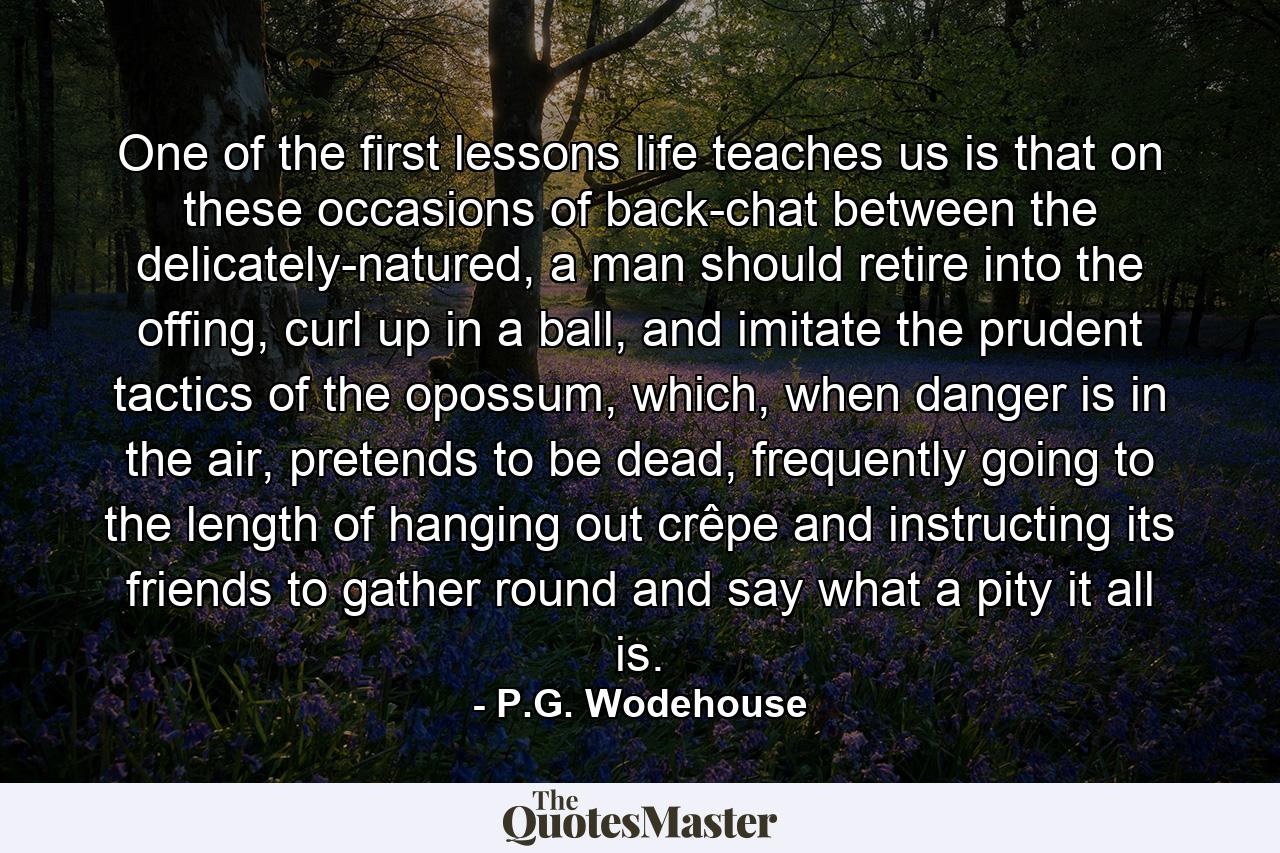 One of the first lessons life teaches us is that on these occasions of back-chat between the delicately-natured, a man should retire into the offing, curl up in a ball, and imitate the prudent tactics of the opossum, which, when danger is in the air, pretends to be dead, frequently going to the length of hanging out crêpe and instructing its friends to gather round and say what a pity it all is. - Quote by P.G. Wodehouse