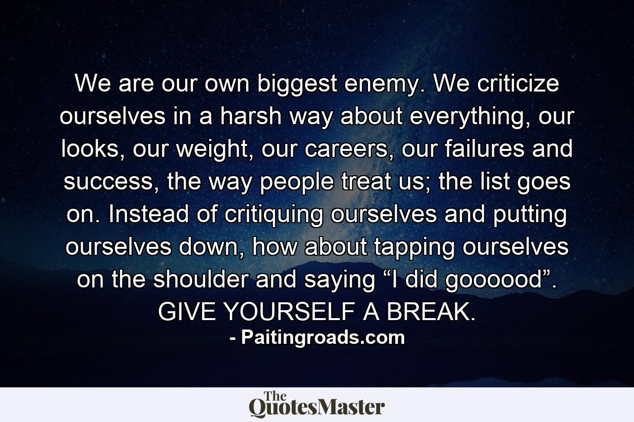 We are our own biggest enemy. We criticize ourselves in a harsh way about everything, our looks, our weight, our careers, our failures and success, the way people treat us; the list goes on. Instead of critiquing ourselves and putting ourselves down, how about tapping ourselves on the shoulder and saying “I did goooood”. GIVE YOURSELF A BREAK. - Quote by Paitingroads.com