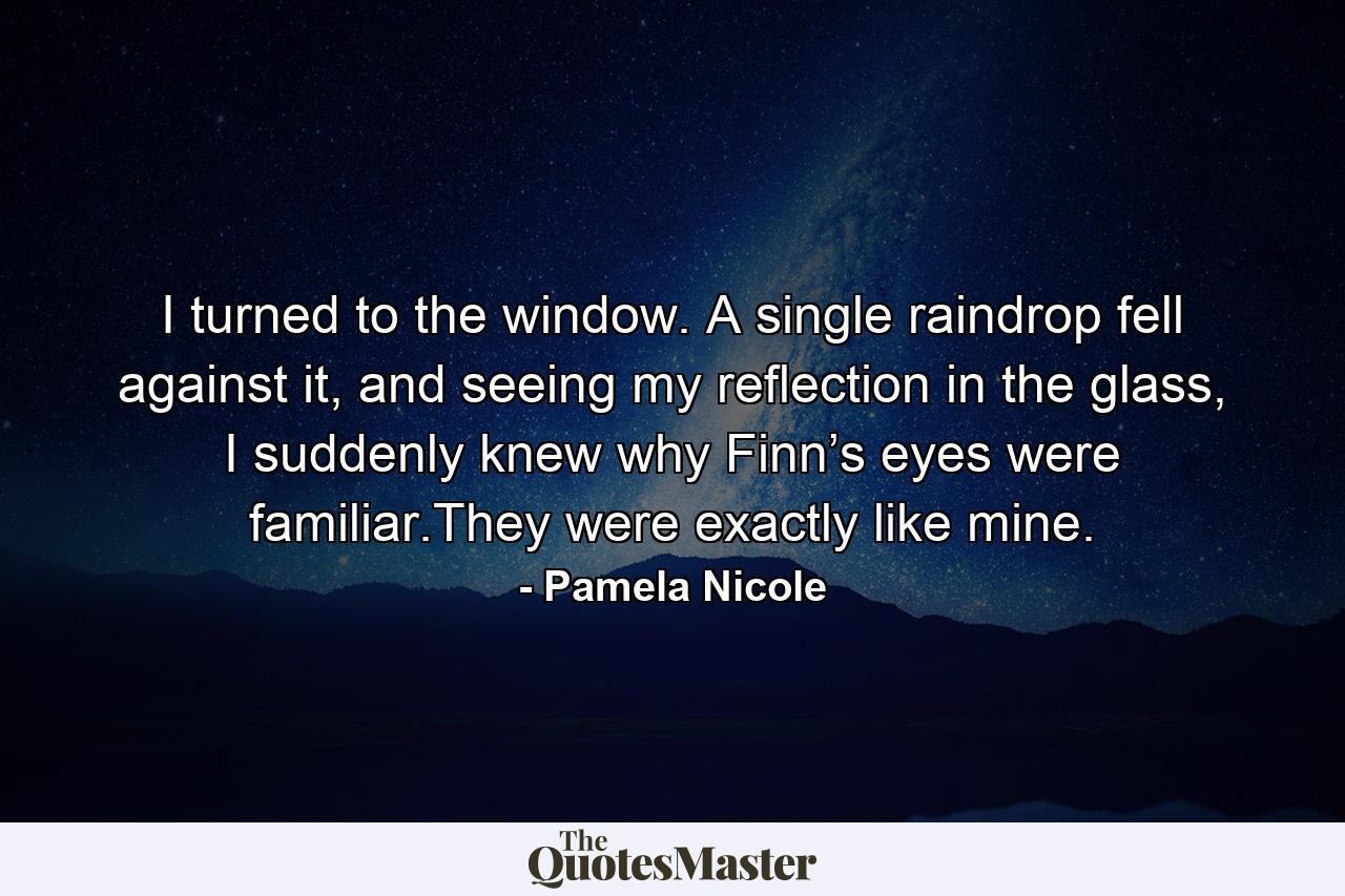 I turned to the window. A single raindrop fell against it, and seeing my reflection in the glass, I suddenly knew why Finn’s eyes were familiar.They were exactly like mine. - Quote by Pamela Nicole