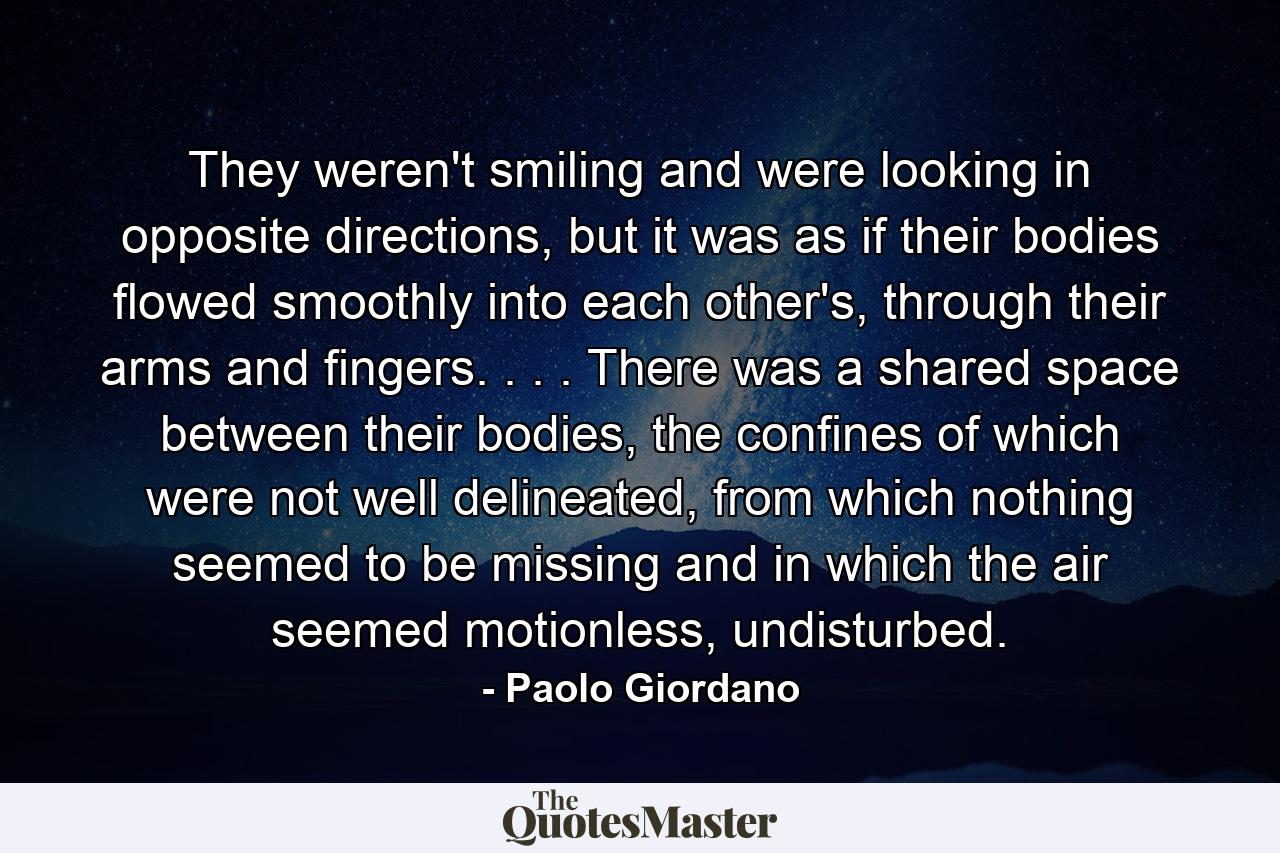 They weren't smiling and were looking in opposite directions, but it was as if their bodies flowed smoothly into each other's, through their arms and fingers. . . . There was a shared space between their bodies, the confines of which were not well delineated, from which nothing seemed to be missing and in which the air seemed motionless, undisturbed. - Quote by Paolo Giordano