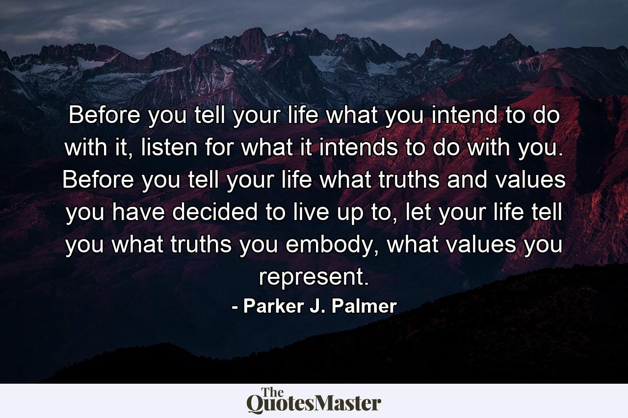 Before you tell your life what you intend to do with it, listen for what it intends to do with you. Before you tell your life what truths and values you have decided to live up to, let your life tell you what truths you embody, what values you represent. - Quote by Parker J. Palmer