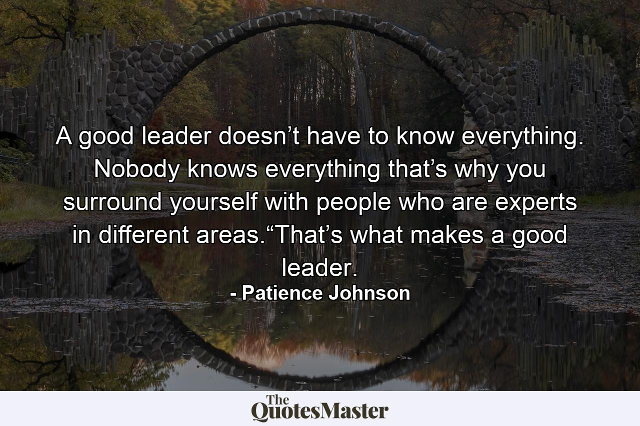 A good leader doesn’t have to know everything. Nobody knows everything that’s why you surround yourself with people who are experts in different areas.“That’s what makes a good leader. - Quote by Patience Johnson