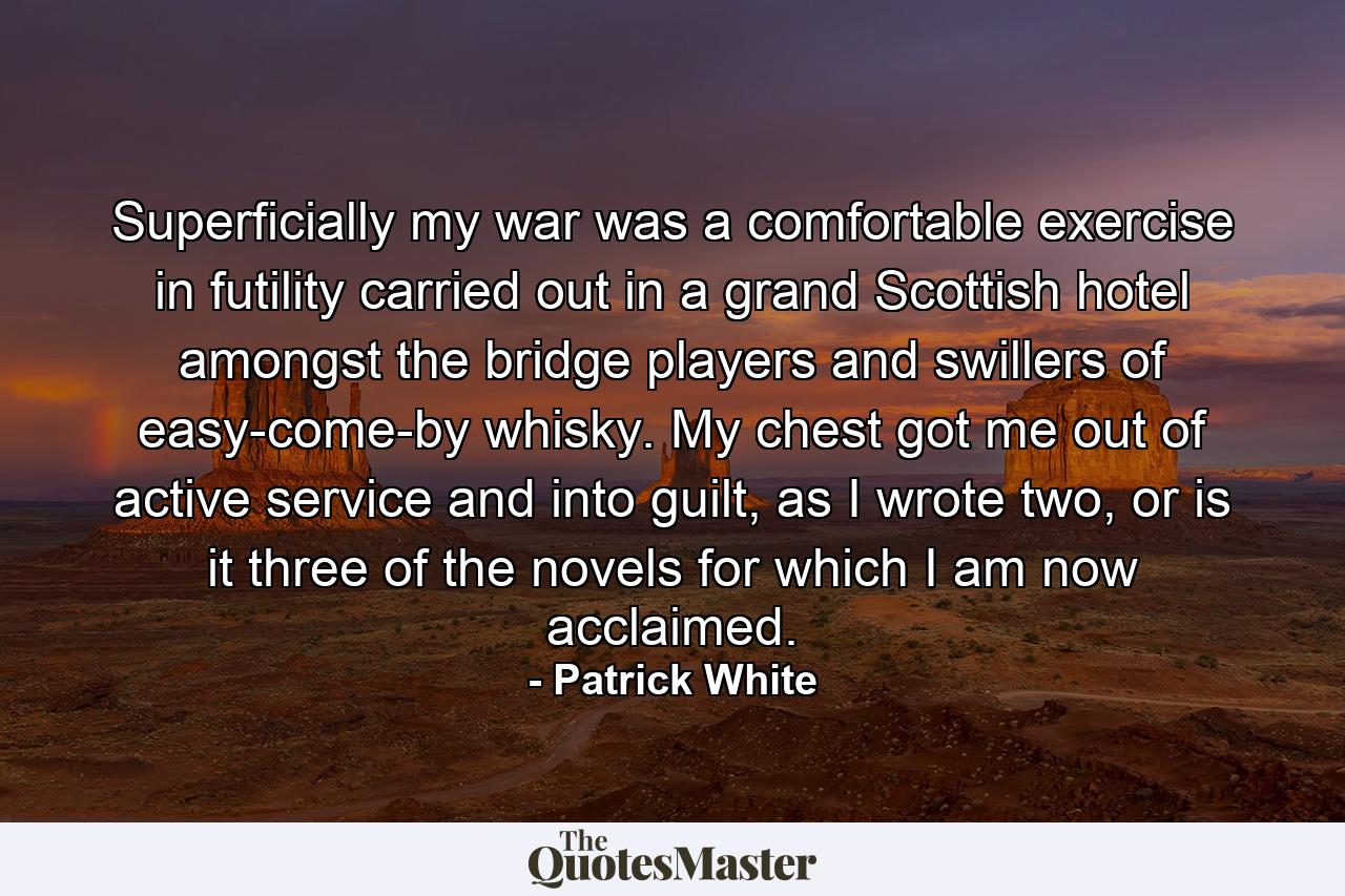 Superficially my war was a comfortable exercise in futility carried out in a grand Scottish hotel amongst the bridge players and swillers of easy-come-by whisky. My chest got me out of active service and into guilt, as I wrote two, or is it three of the novels for which I am now acclaimed. - Quote by Patrick White