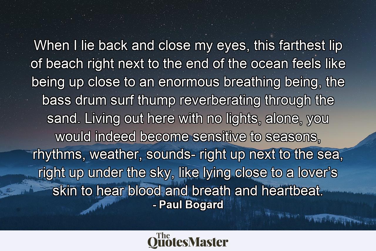 When I lie back and close my eyes, this farthest lip of beach right next to the end of the ocean feels like being up close to an enormous breathing being, the bass drum surf thump reverberating through the sand. Living out here with no lights, alone, you would indeed become sensitive to seasons, rhythms, weather, sounds- right up next to the sea, right up under the sky, like lying close to a lover’s skin to hear blood and breath and heartbeat. - Quote by Paul Bogard