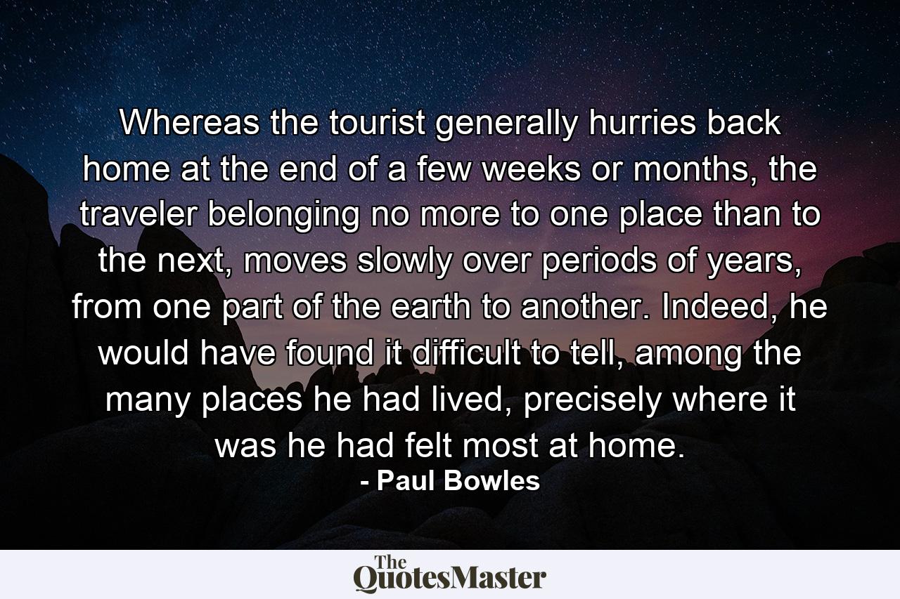 Whereas the tourist generally hurries back home at the end of a few weeks or months, the traveler belonging no more to one place than to the next, moves slowly over periods of years, from one part of the earth to another. Indeed, he would have found it difficult to tell, among the many places he had lived, precisely where it was he had felt most at home. - Quote by Paul Bowles