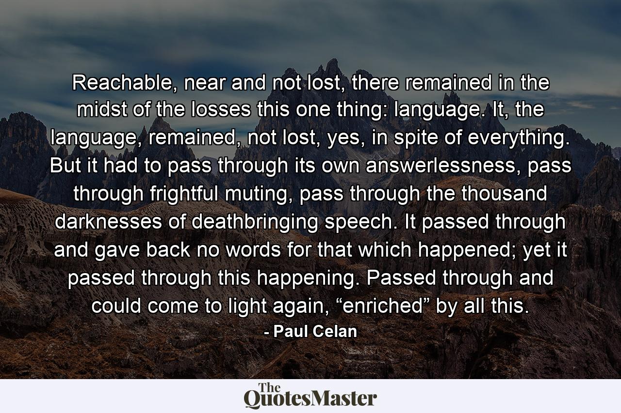 Reachable, near and not lost, there remained in the midst of the losses this one thing: language. It, the language, remained, not lost, yes, in spite of everything. But it had to pass through its own answerlessness, pass through frightful muting, pass through the thousand darknesses of deathbringing speech. It passed through and gave back no words for that which happened; yet it passed through this happening. Passed through and could come to light again, “enriched” by all this. - Quote by Paul Celan