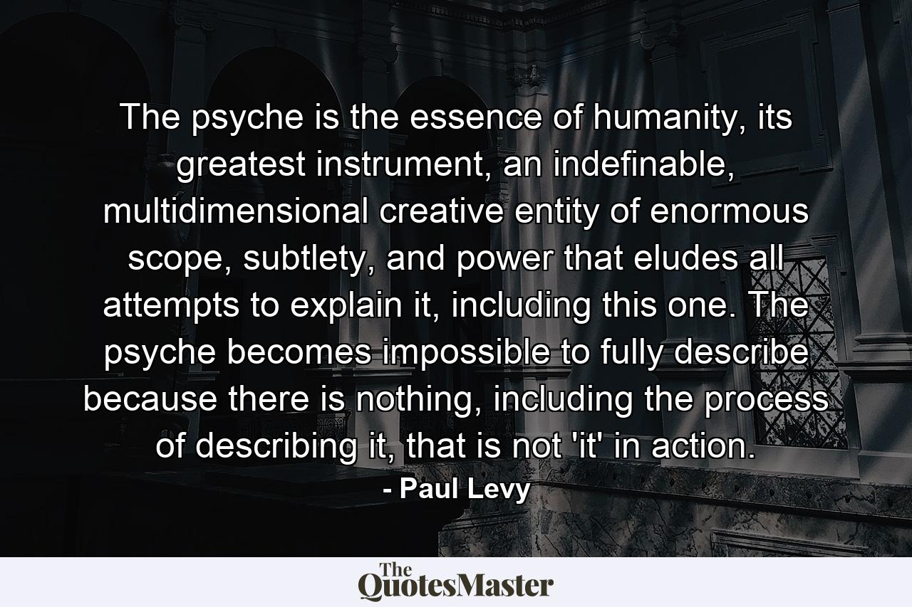 The psyche is the essence of humanity, its greatest instrument, an indefinable, multidimensional creative entity of enormous scope, subtlety, and power that eludes all attempts to explain it, including this one. The psyche becomes impossible to fully describe because there is nothing, including the process of describing it, that is not 'it' in action. - Quote by Paul Levy