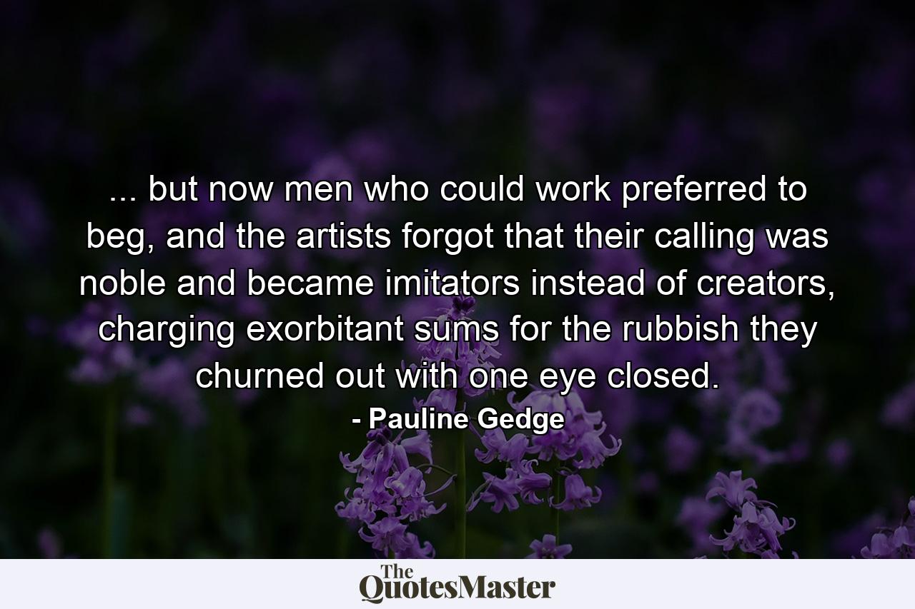 ... but now men who could work preferred to beg, and the artists forgot that their calling was noble and became imitators instead of creators, charging exorbitant sums for the rubbish they churned out with one eye closed. - Quote by Pauline Gedge