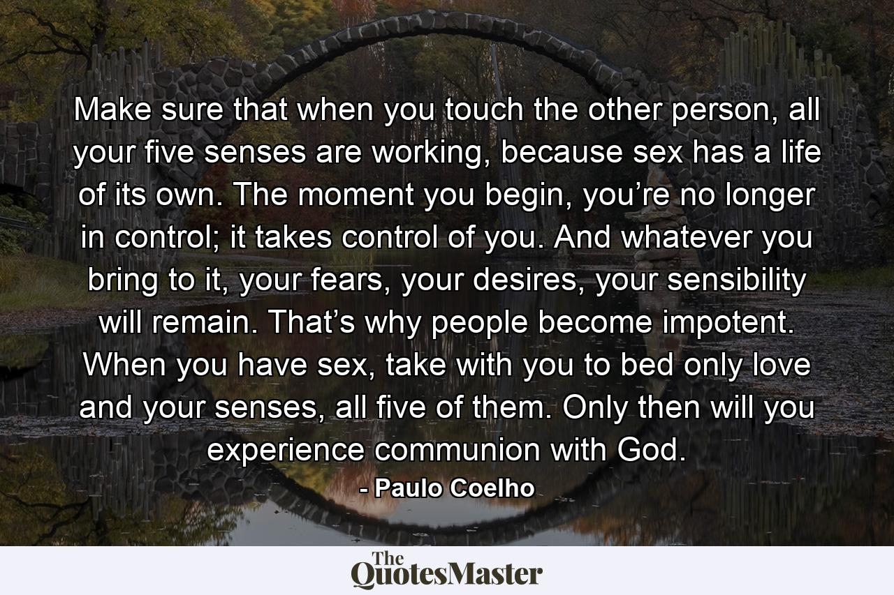 Make sure that when you touch the other person, all your five senses are working, because sex has a life of its own. The moment you begin, you’re no longer in control; it takes control of you. And whatever you bring to it, your fears, your desires, your sensibility will remain. That’s why people become impotent. When you have sex, take with you to bed only love and your senses, all five of them. Only then will you experience communion with God. - Quote by Paulo Coelho