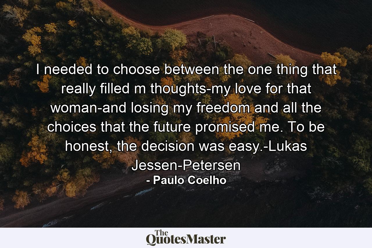 I needed to choose between the one thing that really filled m thoughts-my love for that woman-and losing my freedom and all the choices that the future promised me. To be honest, the decision was easy.-Lukas Jessen-Petersen - Quote by Paulo Coelho