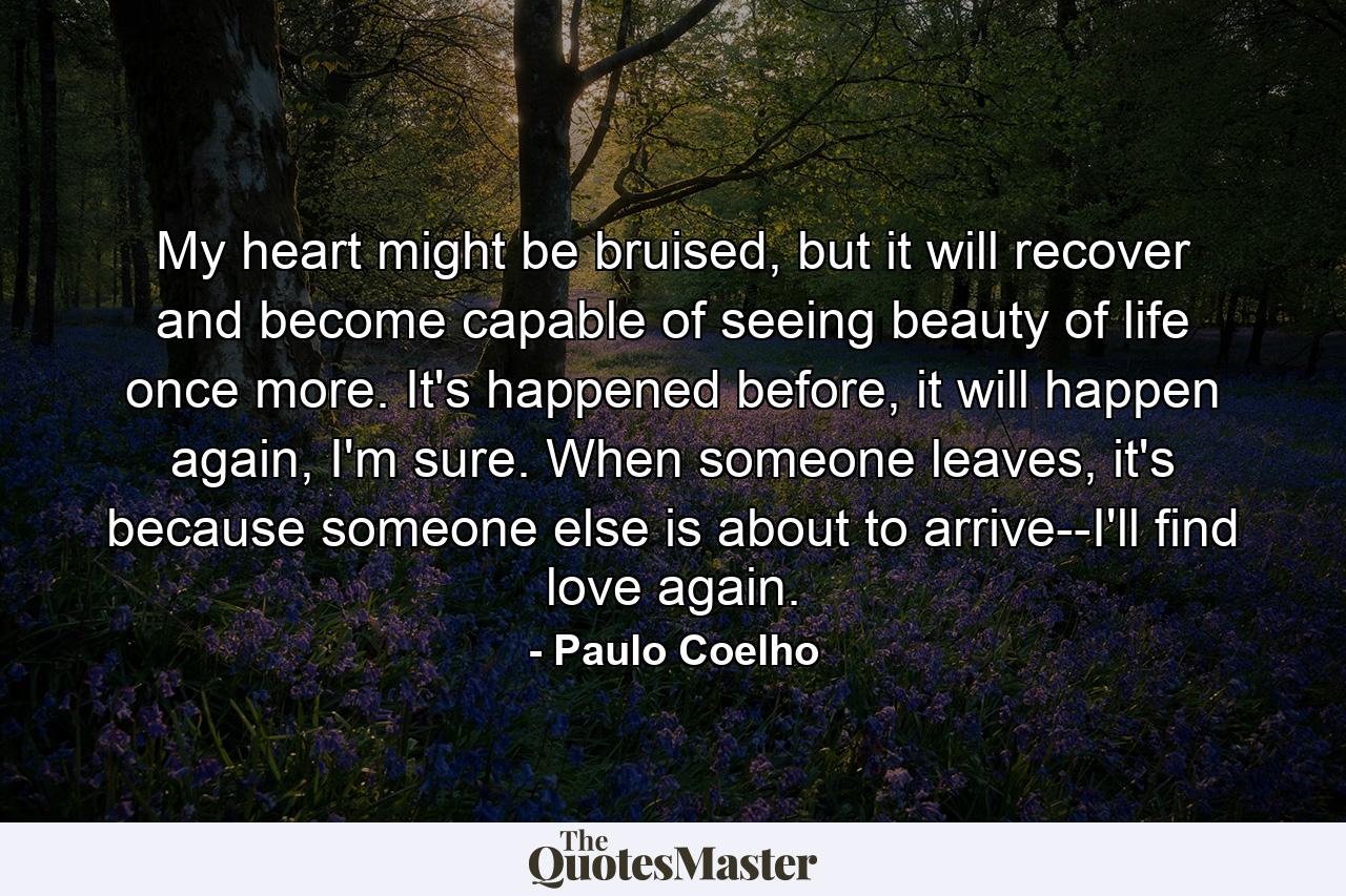 My heart might be bruised, but it will recover and become capable of seeing beauty of life once more. It's happened before, it will happen again, I'm sure. When someone leaves, it's because someone else is about to arrive--I'll find love again. - Quote by Paulo Coelho