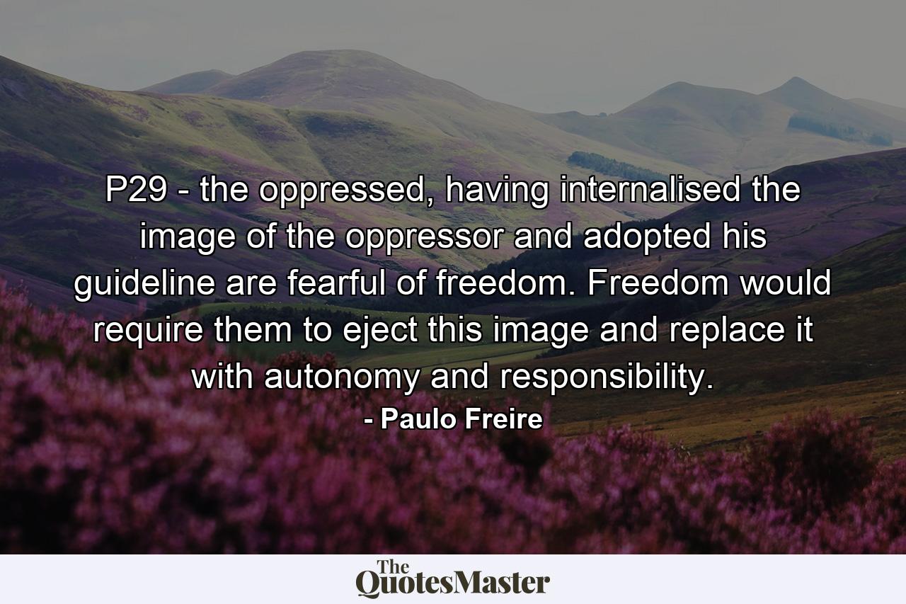 P29 - the oppressed, having internalised the image of the oppressor and adopted his guideline are fearful of freedom. Freedom would require them to eject this image and replace it with autonomy and responsibility. - Quote by Paulo Freire