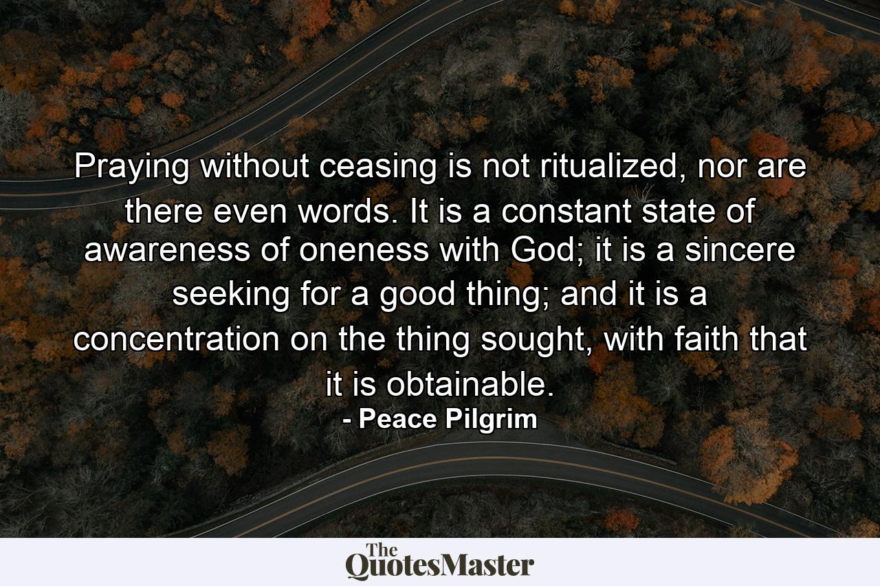 Praying without ceasing is not ritualized, nor are there even words. It is a constant state of awareness of oneness with God; it is a sincere seeking for a good thing; and it is a concentration on the thing sought, with faith that it is obtainable. - Quote by Peace Pilgrim