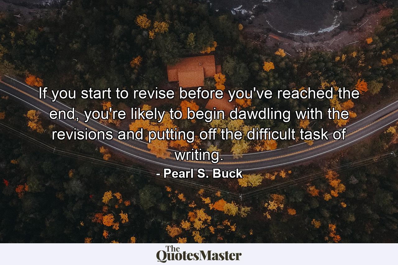 If you start to revise before you've reached the end, you're likely to begin dawdling with the revisions and putting off the difficult task of writing. - Quote by Pearl S. Buck