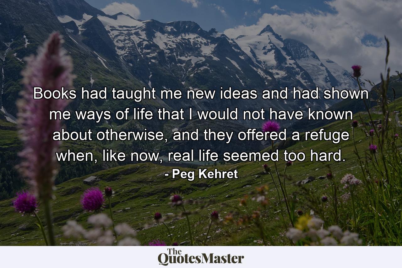 Books had taught me new ideas and had shown me ways of life that I would not have known about otherwise, and they offered a refuge when, like now, real life seemed too hard. - Quote by Peg Kehret