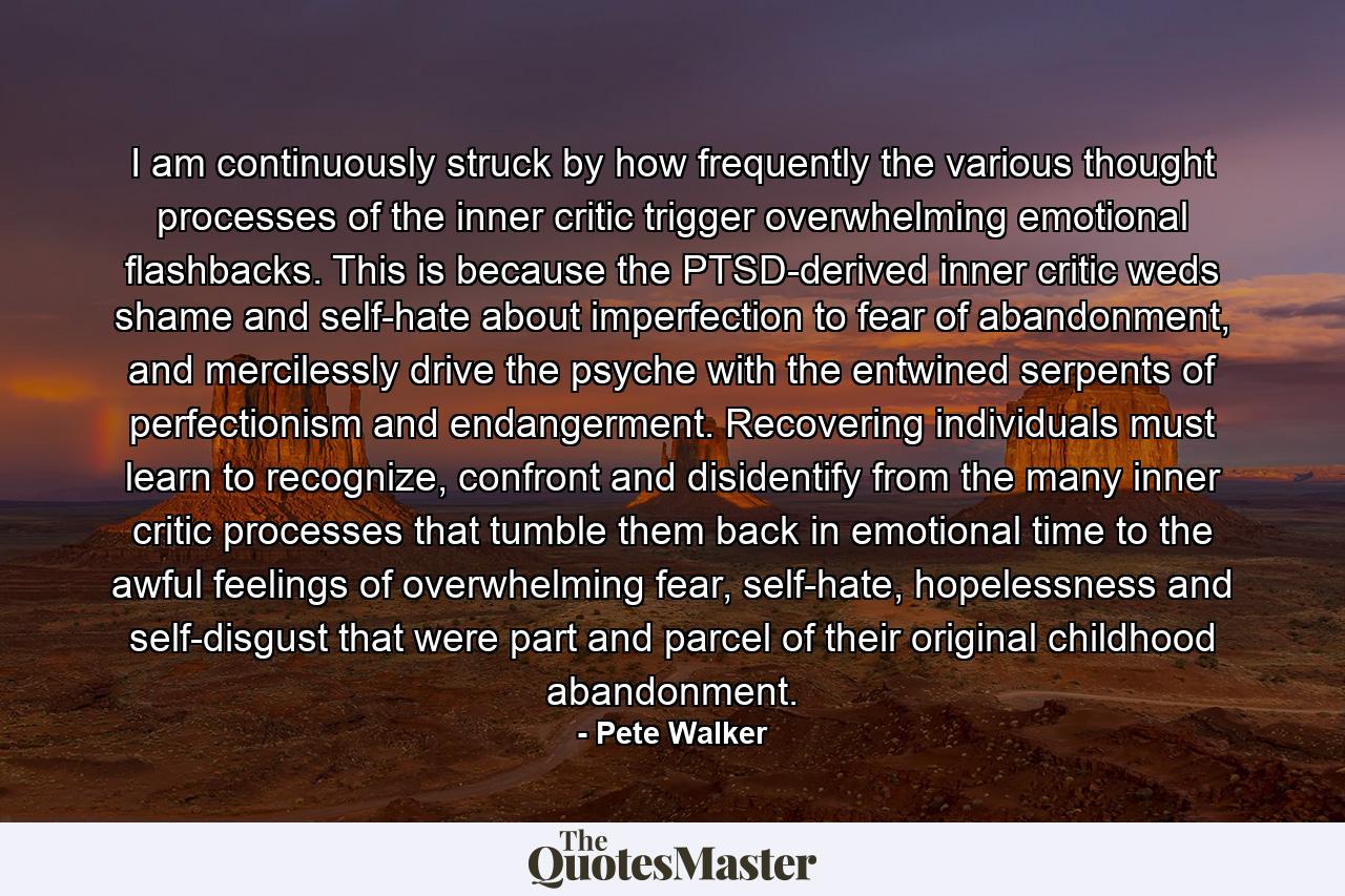 I am continuously struck by how frequently the various thought processes of the inner critic trigger overwhelming emotional flashbacks. This is because the PTSD-derived inner critic weds shame and self-hate about imperfection to fear of abandonment, and mercilessly drive the psyche with the entwined serpents of perfectionism and endangerment. Recovering individuals must learn to recognize, confront and disidentify from the many inner critic processes that tumble them back in emotional time to the awful feelings of overwhelming fear, self-hate, hopelessness and self-disgust that were part and parcel of their original childhood abandonment. - Quote by Pete Walker