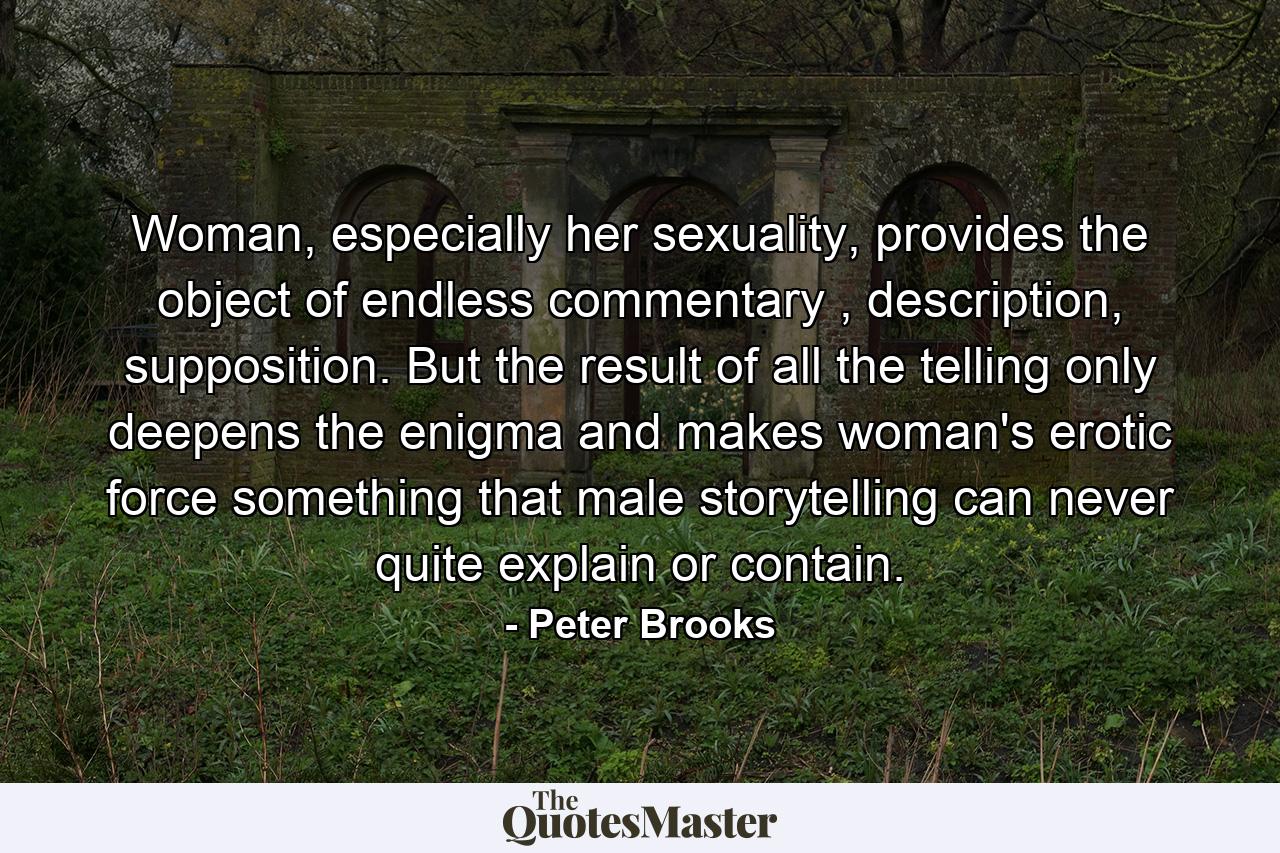 Woman, especially her sexuality, provides the object of endless commentary , description, supposition. But the result of all the telling only deepens the enigma and makes woman's erotic force something that male storytelling can never quite explain or contain. - Quote by Peter Brooks