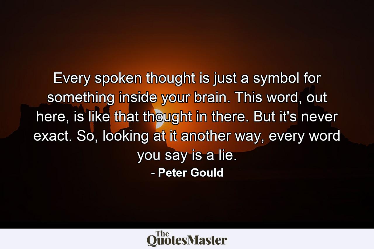 Every spoken thought is just a symbol for something inside your brain. This word, out here, is like that thought in there. But it's never exact. So, looking at it another way, every word you say is a lie. - Quote by Peter Gould