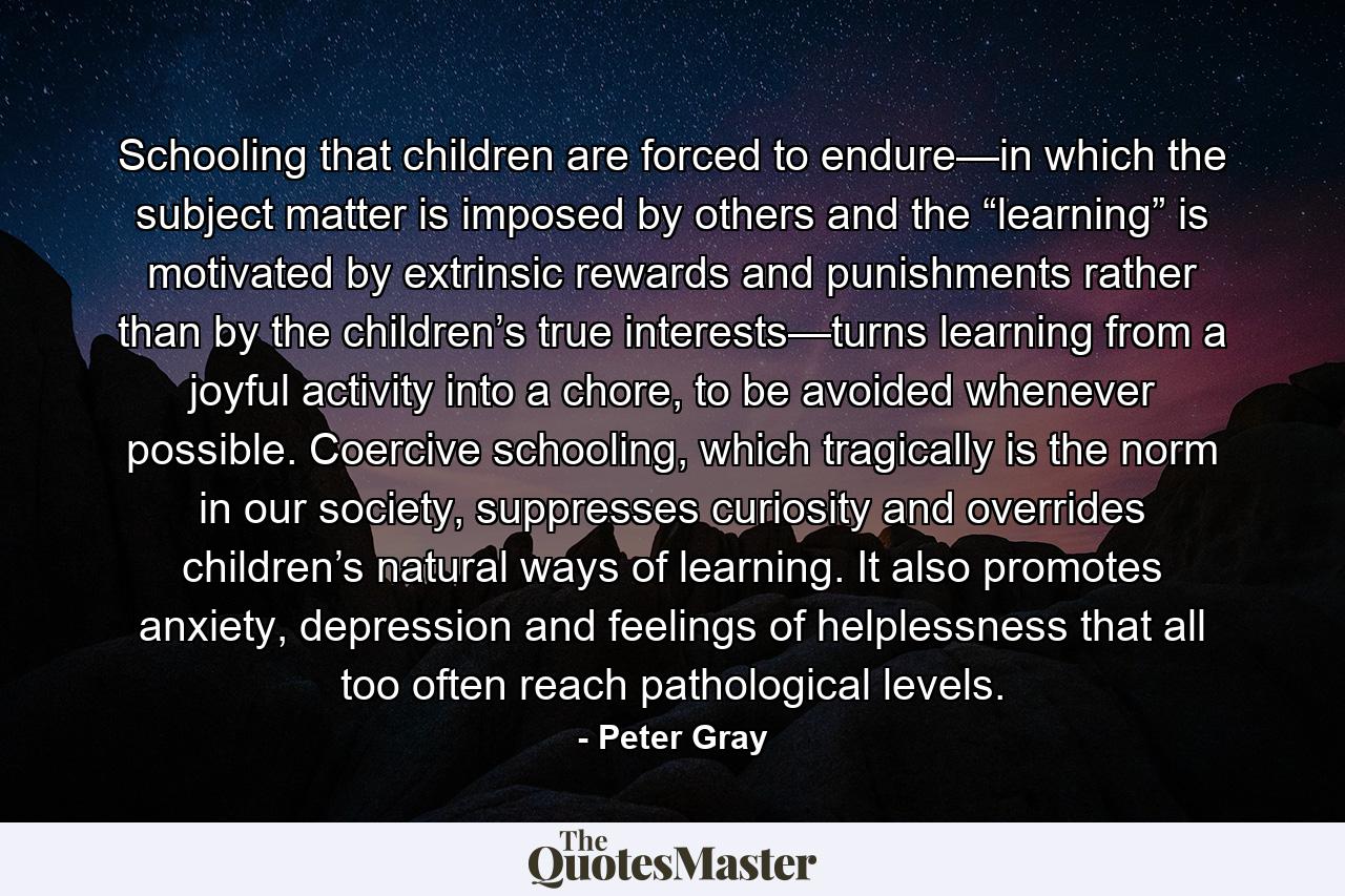 Schooling that children are forced to endure—in which the subject matter is imposed by others and the “learning” is motivated by extrinsic rewards and punishments rather than by the children’s true interests—turns learning from a joyful activity into a chore, to be avoided whenever possible. Coercive schooling, which tragically is the norm in our society, suppresses curiosity and overrides children’s natural ways of learning. It also promotes anxiety, depression and feelings of helplessness that all too often reach pathological levels. - Quote by Peter Gray