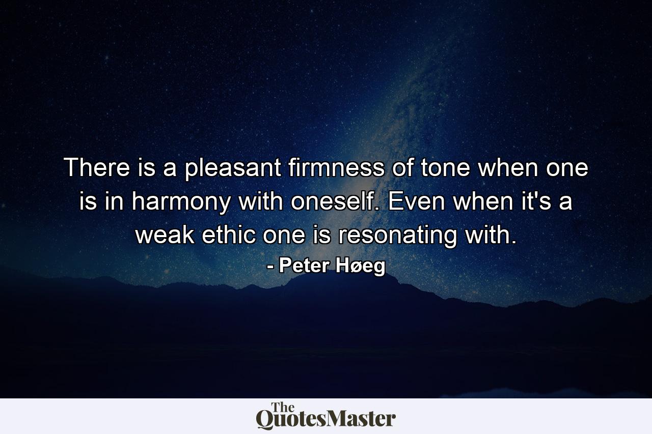 There is a pleasant firmness of tone when one is in harmony with oneself. Even when it's a weak ethic one is resonating with. - Quote by Peter Høeg