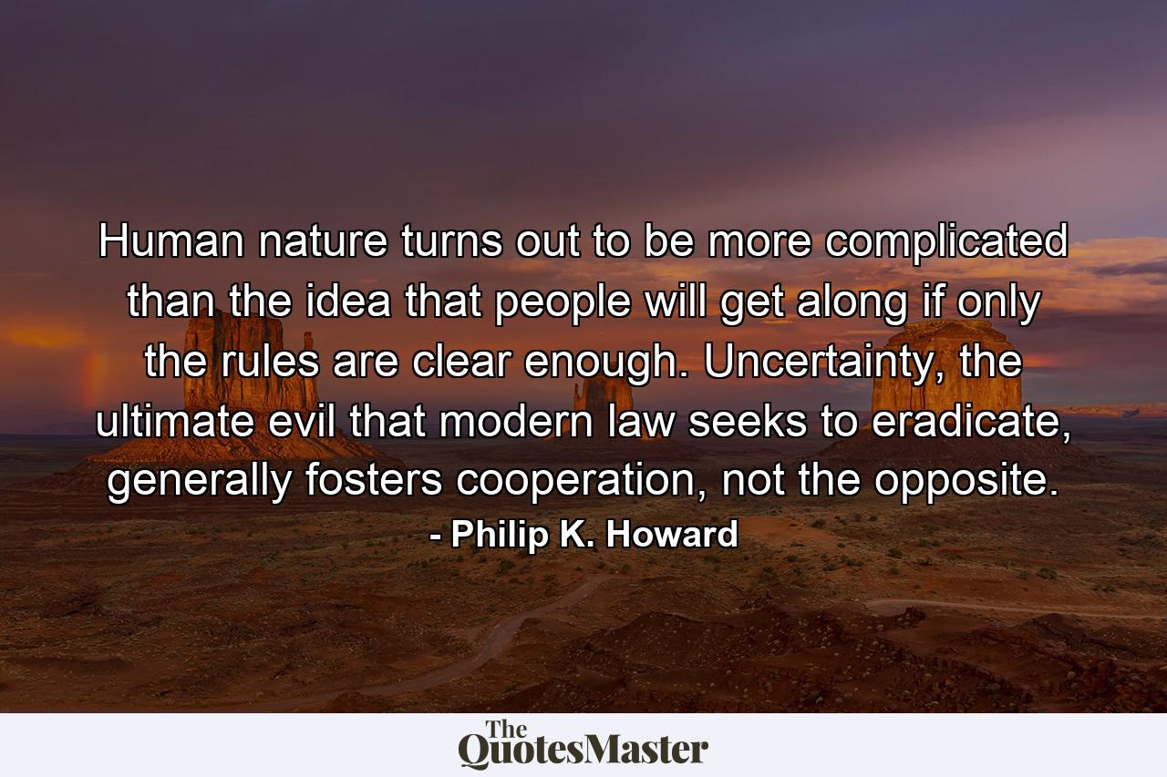 Human nature turns out to be more complicated than the idea that people will get along if only the rules are clear enough. Uncertainty, the ultimate evil that modern law seeks to eradicate, generally fosters cooperation, not the opposite. - Quote by Philip K. Howard