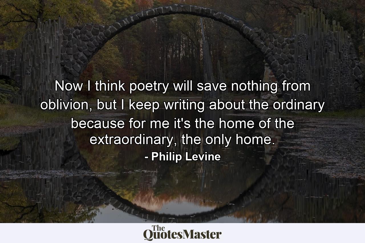 Now I think poetry will save nothing from oblivion, but I keep writing about the ordinary because for me it's the home of the extraordinary, the only home. - Quote by Philip Levine