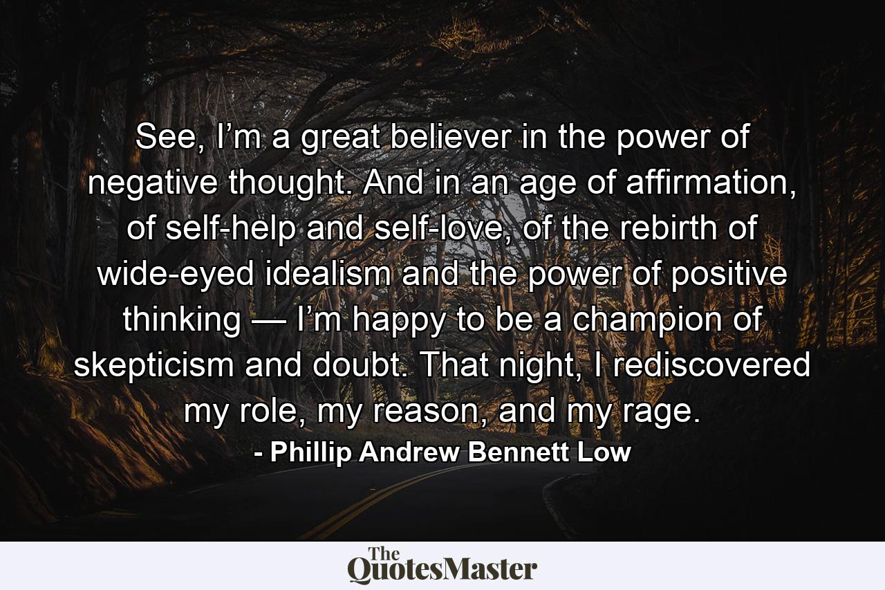 See, I’m a great believer in the power of negative thought. And in an age of affirmation, of self-help and self-love, of the rebirth of wide-eyed idealism and the power of positive thinking — I’m happy to be a champion of skepticism and doubt. That night, I rediscovered my role, my reason, and my rage. - Quote by Phillip Andrew Bennett Low