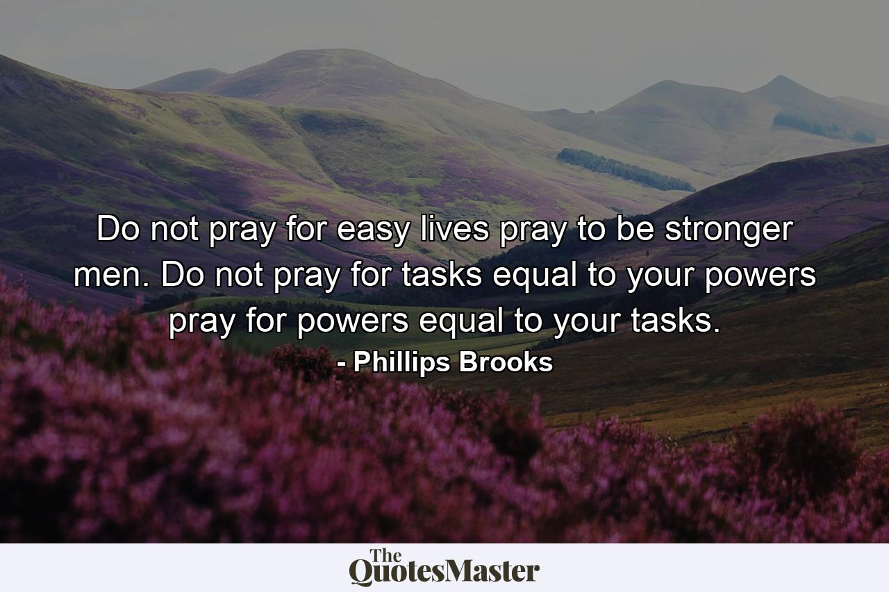 Do not pray for easy lives  pray to be stronger men. Do not pray for tasks equal to your powers  pray for powers equal to your tasks. - Quote by Phillips Brooks